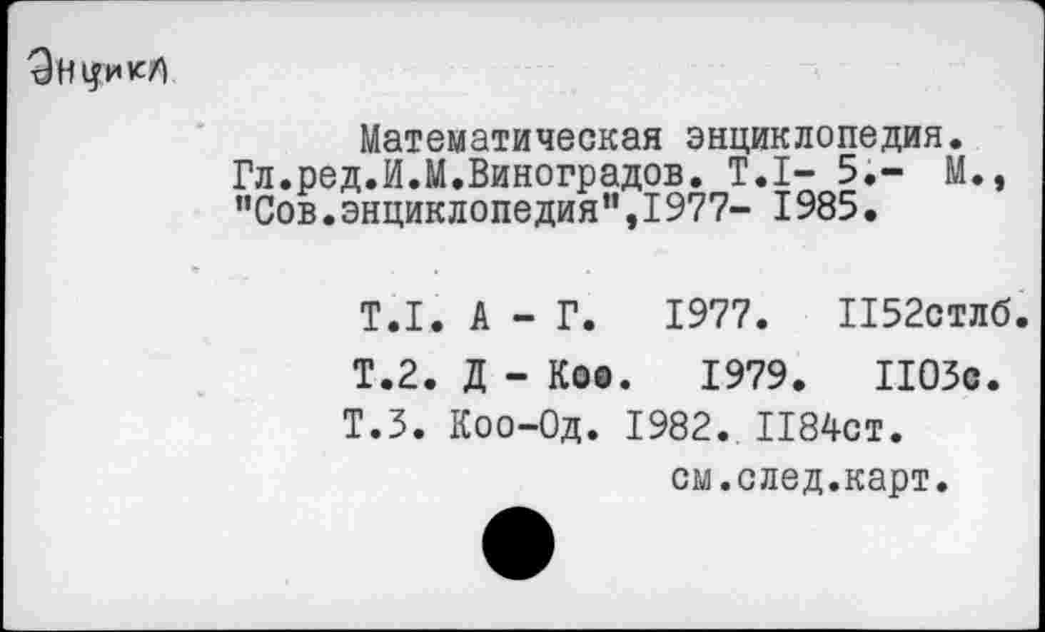 ﻿Эн^ик/)
Математическая энциклопедия.
Гл.ред.И.М.Виноградов. Т.1- 5,- М., "Сов.энциклопедия”,1977- 1985.
Т.1. А - Г. 1977. П52стлб
Т.2. Д - Коо. 1979.	1103с.
Т.З. Коо-Од. 1982. 1184СТ. см.след.карт.